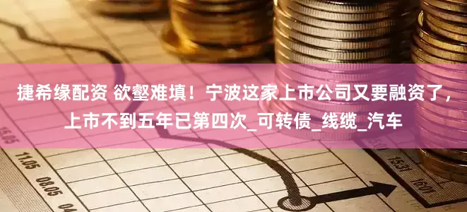 捷希缘配资 欲壑难填！宁波这家上市公司又要融资了，上市不到五年已第四次_可转债_线缆_汽车