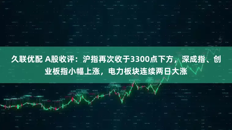 久联优配 A股收评：沪指再次收于3300点下方，深成指、创业板指小幅上涨，电力板块连续两日大涨