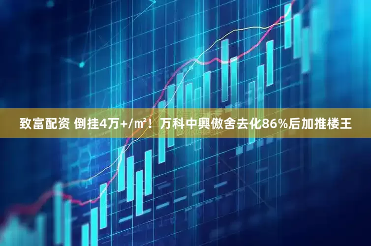 致富配资 倒挂4万+/㎡！万科中興傲舍去化86%后加推楼王