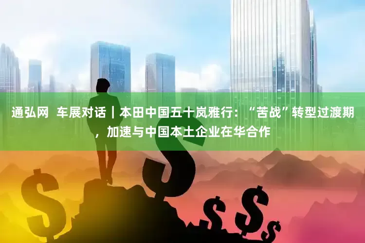 通弘网  车展对话｜本田中国五十岚雅行：“苦战”转型过渡期，加速与中国本土企业在华合作