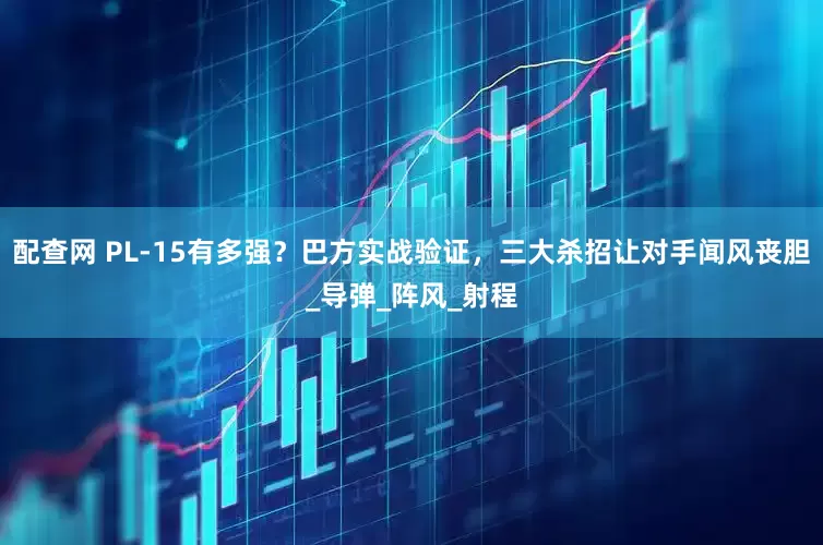 配查网 PL-15有多强？巴方实战验证，三大杀招让对手闻风丧胆_导弹_阵风_射程