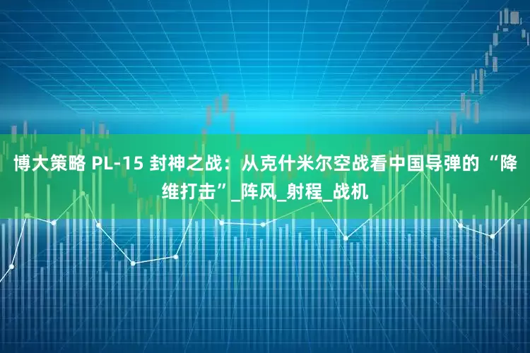 博大策略 PL-15 封神之战：从克什米尔空战看中国导弹的 “降维打击”_阵风_射程_战机