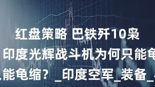 红盘策略 巴铁歼10枭龙立大功！印度光辉战斗机为何只能龟缩？_印度空军_装备_导弹射程