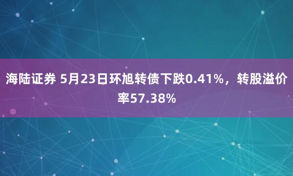 海陆证券 5月23日环旭转债下跌0.41%，转股溢价率57.38%