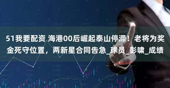 51我要配资 海港00后崛起泰山停滞！老将为奖金死守位置，两新星合同告急_球员_彭啸_成绩