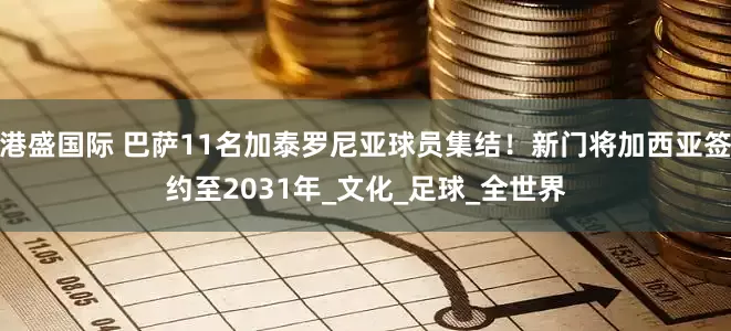 港盛国际 巴萨11名加泰罗尼亚球员集结！新门将加西亚签约至2031年_文化_足球_全世界