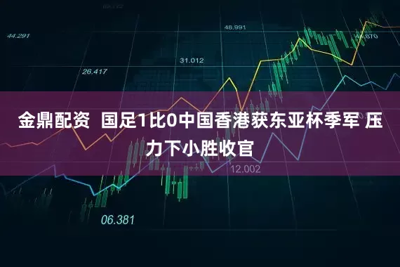 金鼎配资  国足1比0中国香港获东亚杯季军 压力下小胜收官