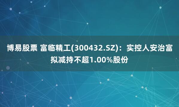 博易股票 富临精工(300432.SZ)：实控人安治富拟减持不超1.00%股份
