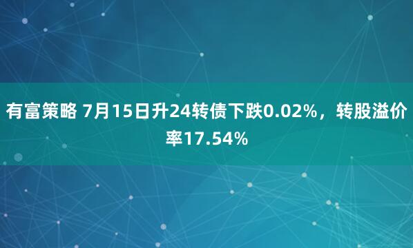 有富策略 7月15日升24转债下跌0.02%，转股溢价率17.54%