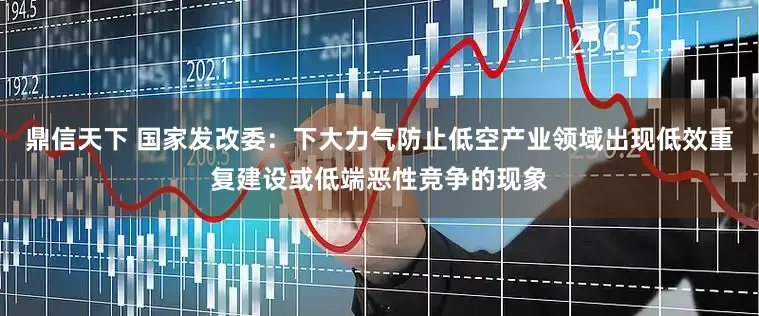 鼎信天下 国家发改委：下大力气防止低空产业领域出现低效重复建设或低端恶性竞争的现象