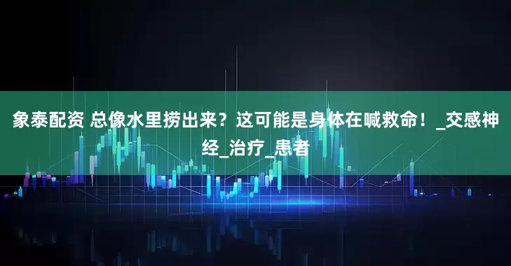 象泰配资 总像水里捞出来？这可能是身体在喊救命！_交感神经_治疗_患者