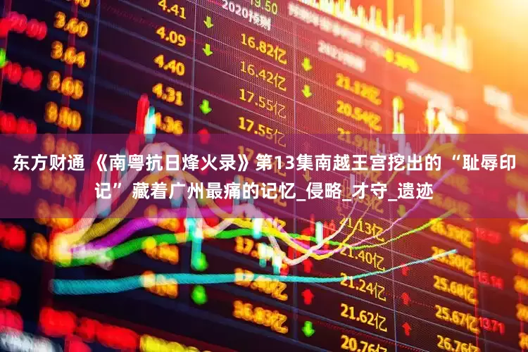 东方财通 《南粤抗日烽火录》第13集南越王宫挖出的 “耻辱印记” 藏着广州最痛的记忆_侵略_才守_遗迹
