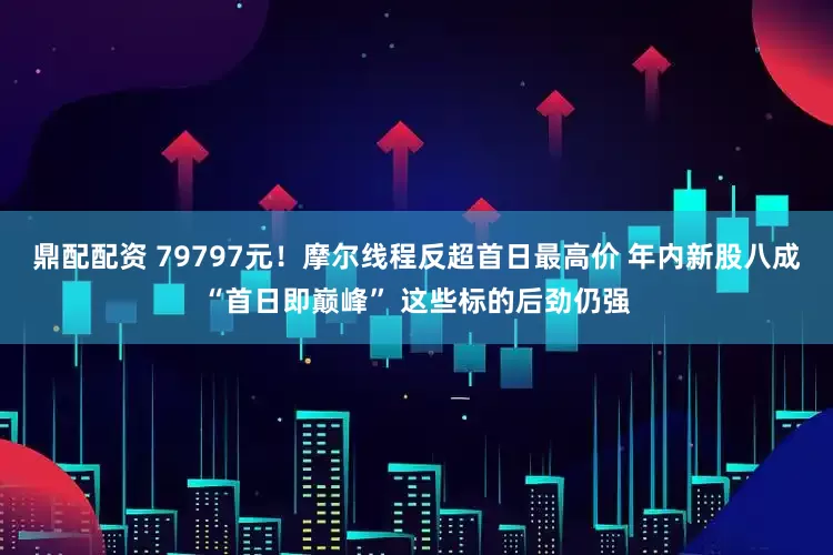 鼎配配资 79797元！摩尔线程反超首日最高价 年内新股八成“首日即巅峰” 这些标的后劲仍强