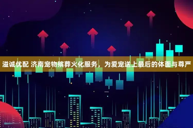 溢诚优配 济南宠物殡葬火化服务，为爱宠送上最后的体面与尊严