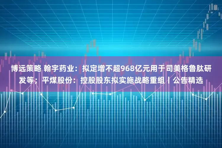 博远策略 翰宇药业：拟定增不超968亿元用于司美格鲁肽研发等；平煤股份：控股股东拟实施战略重组丨公告精选