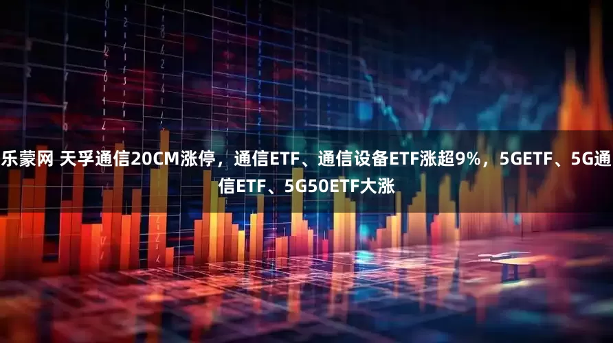 乐蒙网 天孚通信20CM涨停，通信ETF、通信设备ETF涨超9%，5GETF、5G通信ETF、5G50ETF大涨