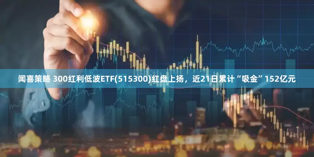 闻喜策略 300红利低波ETF(515300)红盘上扬，近21日累计“吸金”152亿元