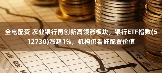 全电配资 农业银行再创新高领涨板块，银行ETF指数(512730)涨超1%，机构仍看好配置价值