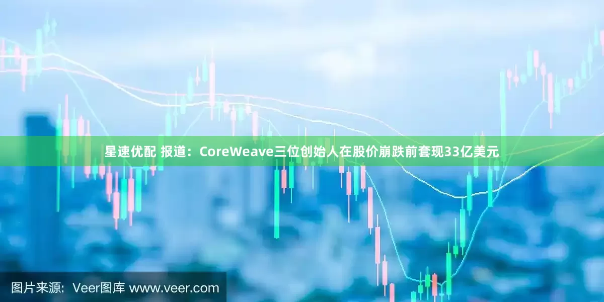 星速优配 报道：CoreWeave三位创始人在股价崩跌前套现33亿美元